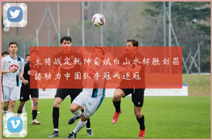 主将战定乾坤俞斌白山水杯胜刘昌赫助力中国队夺冠两连冠