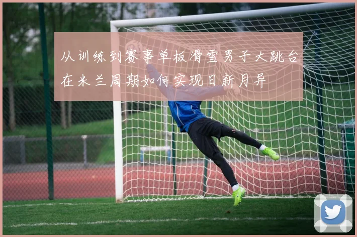 从训练到赛事单板滑雪男子大跳台在米兰周期如何实现日新月异