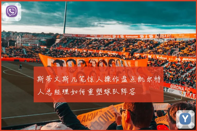 斯蒂文斯几笔惊人操作盘点凯尔特人总经理如何重塑球队阵容