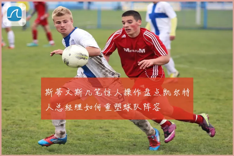 斯蒂文斯几笔惊人操作盘点凯尔特人总经理如何重塑球队阵容