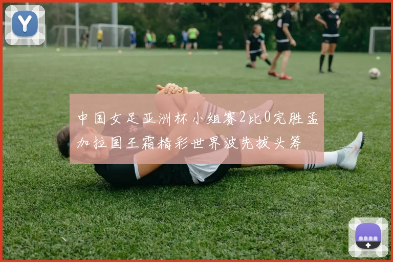 中国女足亚洲杯小组赛2比0完胜孟加拉国王霜精彩世界波先拔头筹
