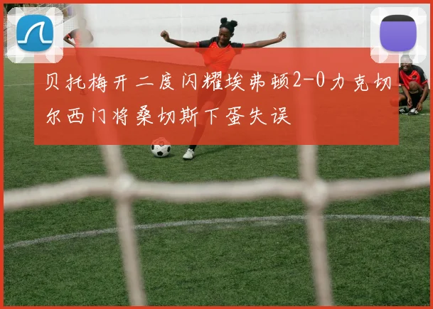 贝托梅开二度闪耀埃弗顿2-0力克切尔西门将桑切斯下蛋失误