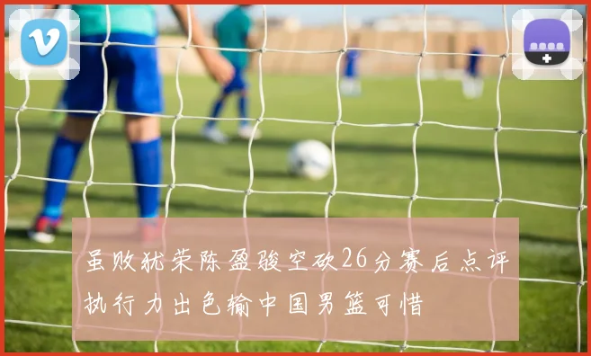 虽败犹荣陈盈骏空砍26分赛后点评执行力出色输中国男篮可惜