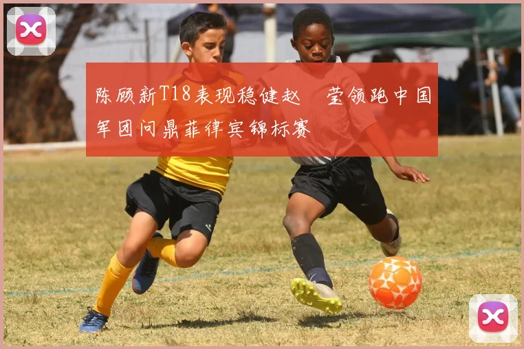 陈顾新T18表现稳健赵祐莹领跑中国军团问鼎菲律宾锦标赛