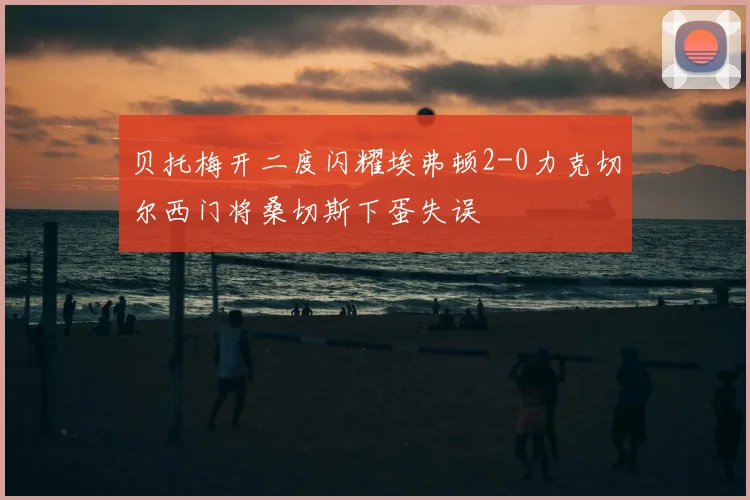 贝托梅开二度闪耀埃弗顿2-0力克切尔西门将桑切斯下蛋失误