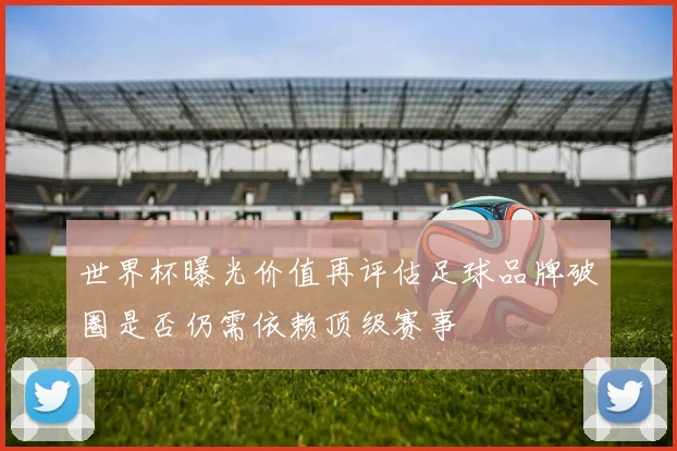 世界杯曝光价值再评估足球品牌破圈是否仍需依赖顶级赛事