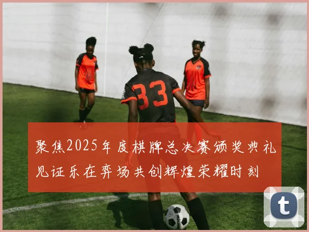 聚焦2025年度棋牌总决赛颁奖典礼见证乐在弈场共创辉煌荣耀时刻